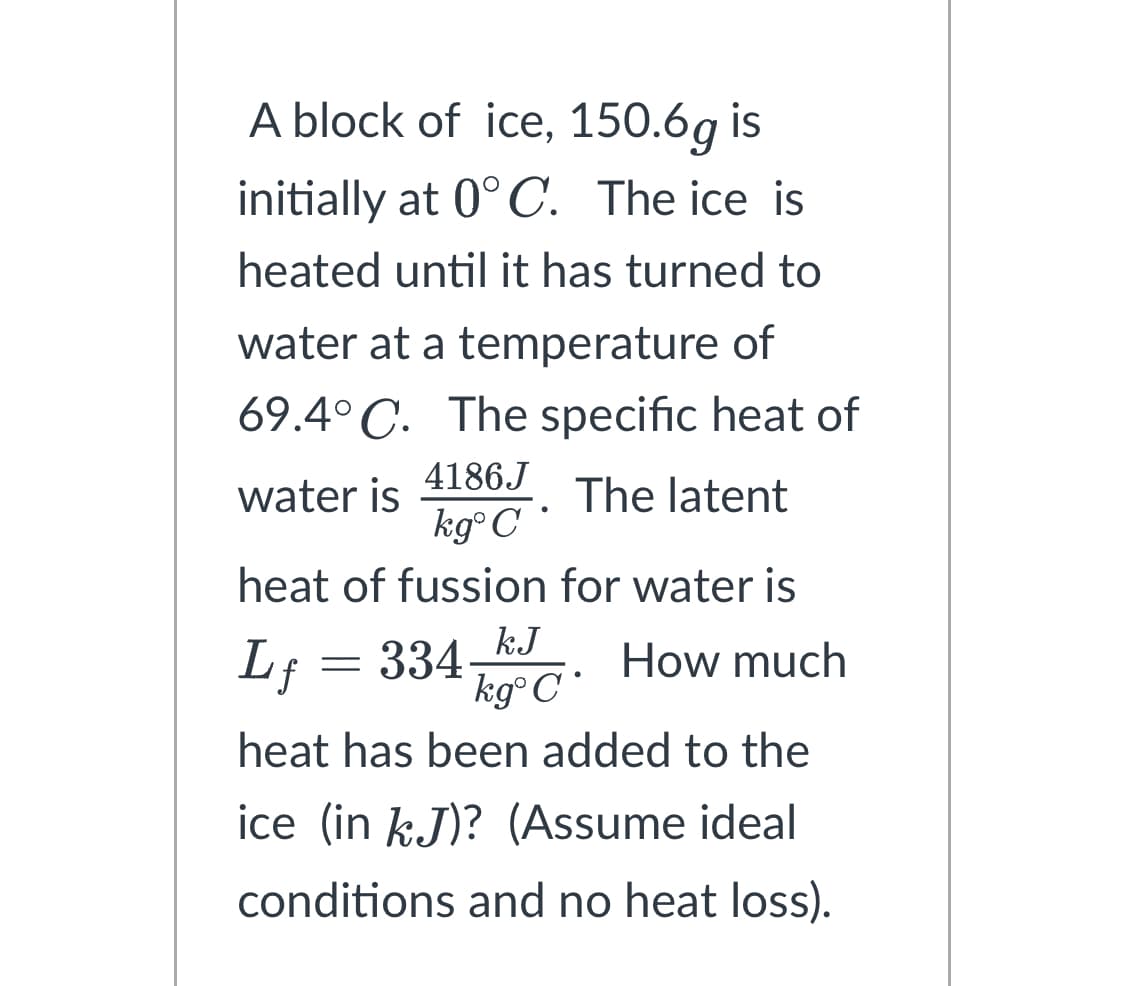 A block of ice, 150.6g is
initially at 0°C. The ice is
heated until it has turned to
water at a temperature of
69.4°C. The specific heat of
4186J
water is
The latent
kgᵒC •
heat of fussion for water is
How much
Lf
334_kJ
kgᵒ C
heat has been added to the
ice (in kJ)? (Assume ideal
conditions and no heat loss).
=