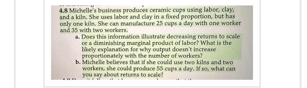 4.8 Michelle's business produces ceramic cups using labor, clay,
and a kiln. She uses labor and clay in a fixed proportion, but has
only one kiln. She can manufacture 25 cups a day with one worker
and 35 with two workers.
a. Does this information illustrate decreasing returns to scale
or a diminishing marginal product of labor? What is the
likely explanation for why output doesn't increase
proportionately with the number of workers?
b. Michelle believes that if she could use two kilns and two
workers, she could produce 55 cups a day. If so, what can
you say about returns to scale?
11
1 1