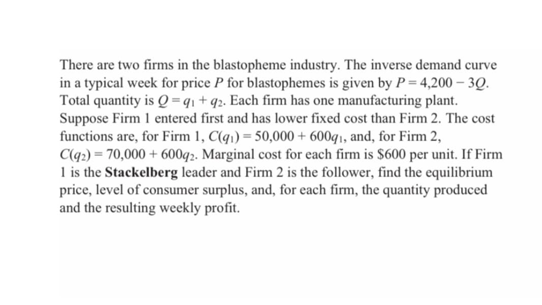There are two firms in the blastopheme industry. The inverse demand curve
in a typical week for price P for blastophemes is given by P = 4,200 - 3Q.
Total quantity is Q = 91 + q2. Each firm has one manufacturing plant.
Suppose Firm 1 entered first and has lower fixed cost than Firm 2. The cost
functions are, for Firm 1, C(q₁) = 50,000+ 600q1, and, for Firm 2,
C(92)=70,000+ 600q2. Marginal cost for each firm is $600 per unit. If Firm
1 is the Stackelberg leader and Firm 2 is the follower, find the equilibrium
price, level of consumer surplus, and, for each firm, the quantity produced
and the resulting weekly profit.