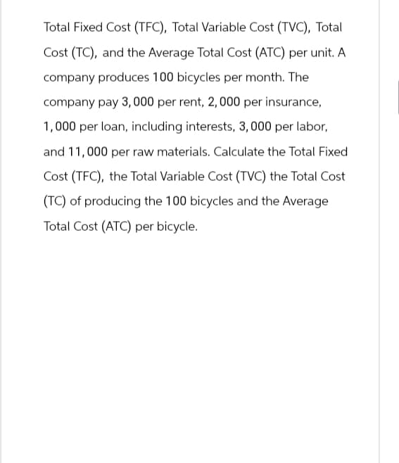 Total Fixed Cost (TFC), Total Variable Cost (TVC), Total
Cost (TC), and the Average Total Cost (ATC) per unit. A
company produces 100 bicycles per month. The
company pay 3,000 per rent, 2,000 per insurance,
1,000 per loan, including interests, 3,000 per labor,
and 11,000 per raw materials. Calculate the Total Fixed
Cost (TFC), the Total Variable Cost (TVC) the Total Cost
(TC) of producing the 100 bicycles and the Average
Total Cost (ATC) per bicycle.