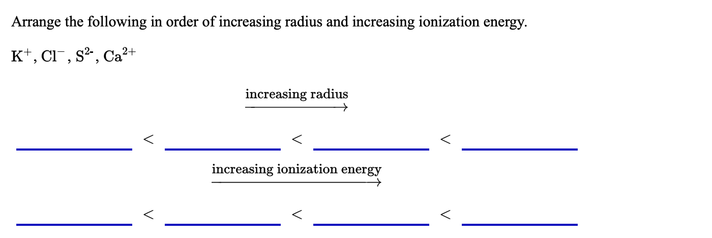 Arrange the following in order of increasing radius and increasing ionization energy.
K+, Cl¯, s²,, Ca?+
increasing radius
increasing ionization energy
