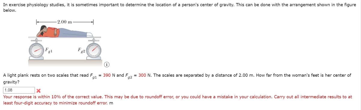 In exercise physiology studies, it is sometimes important to determine the location of a person's center of gravity. This can be done with the arrangement shown in the figure
below.
2.00 m
Fg2
g1
A light plank rests on two scales that read F
= 390 N and F
g1
= 300 N. The scales are separated by a distance of 2.00 m. How far from the woman's feet is her center of
g2
gravity?
1.08
Your response is within 10% of the correct value. This may be due to roundoff error, or you could have a mistake in your calculation. Carry out all intermediate results to at
least four-digit accuracy to minimize roundoff error. m

