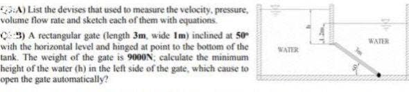 A) List the devises that used to measure the velocity, pressure,
volume flow rate and sketch each of them with equations.
3) A rectangular gate (length 3m, wide Im) inclined at 50
with the horizontal level and hinged at point to the bottom of the
tank. The weight of the gate is 9000N; calculate the minimum
height of the water (h) in the left side of the gate, which cause to
open the gate automatically?
WATER
WATER