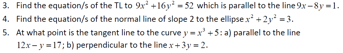 3. Find the equation/s of the TL to 9x² +16y² = 52 which is parallel to the line 9x -8y = 1.
4. Find the equation/s of the normal line of slope 2 to the ellipse x² + 2y² = 3.
5. At what point is the tangent line to the curve y = x³ +5: a) parallel to the line
12x - y = 17; b) perpendicular to the line x + 3y = 2.