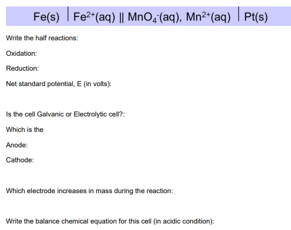 Fe(s) Fe²+ (aq) || MnO4 (aq), Mn²+ (aq)| Pt(s)
|
Write the half reactions:
Oxidation:
Reduction:
Net standard potential, E (in volts):
Is the cell Galvanic or Electrolytic cell?:
Which is the
Anode:
Cathode:
Which electrode increases in mass during the reaction:
Write the balance chemical equation for this cell (in acidic condition):