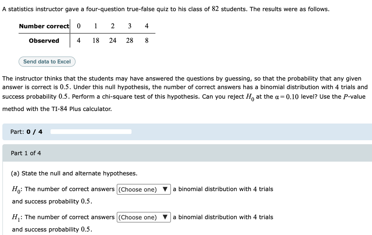 A statistics instructor gave a four-question true-false quiz to his class of 82 students. The results were as follows.
Number correct
1
2
3
4
Observed
4
18
24
28
8.
Send data to Excel
The instructor thinks that the students may have answered the questions by guessing, so that the probability that any given
answer is correct is 0.5. Under this null hypothesis, the number of correct answers has a binomial distribution with 4 trials and
success probability 0.5. Perform a chi-square test of this hypothesis. Can you reject H, at the a= 0.10 level? Use the P-value
method with the TI-84 Plus calculator.
Part: 0 / 4
Part 1 of 4
(a) State the null and alternate hypotheses.
Ho: The number of correct answers (Choose one) V a binomial distribution with 4 trials
and success probability 0.5.
: The number of correct answers (Choose one)
a binomial distribution with 4 trials
and success probability 0.5.
