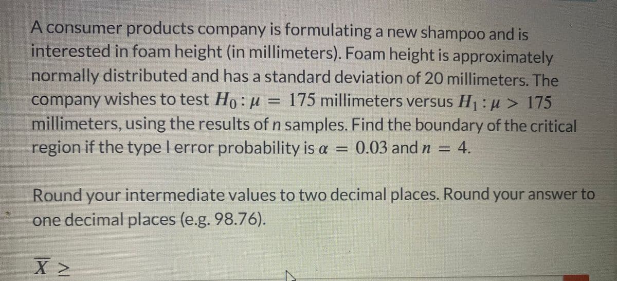 A consumer products company is formulating a new shampoo and is
interested in foam height (in millimeters). Foam height is approximately
normally distributed and has a standard deviation of 20 millimeters. The
company wishes to test Ho: μ = 175 millimeters versus H₁ : μ> 175
millimeters, using the results of n samples. Find the boundary of the critical
region if the type I error probability is a 0.03 and n = 4.
Round your intermediate values to two decimal places. Round your answer to
one decimal places (e.g. 98.76).
X
INI
