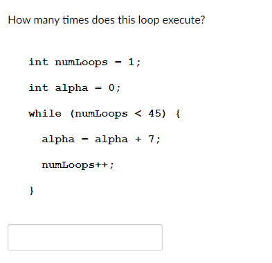 How many times does this loop execute?
int numLoops = 1;
int alpha
0;
while (numLoops < 45) {
alpha
alpha + 7;
numLoops++;
}
