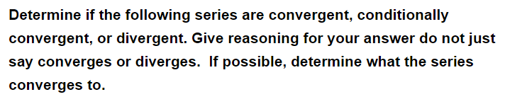 Determine if the following series are convergent, conditionally
convergent, or divergent. Give reasoning for your answer do not just
say converges or diverges. If possible, determine what the series
converges to.
