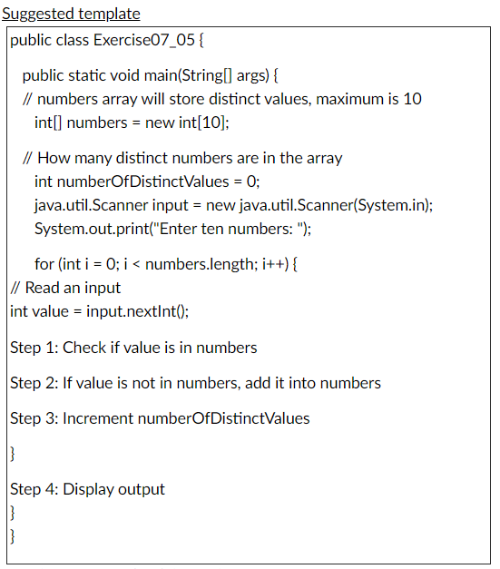 Suggested template
public class Exercise07_05 {
public static void main(String] args) {
// numbers array will store distinct values, maximum is 10
int[] numbers = new int[10];
// How many distinct numbers are in the array
int numberOfDistinctValues = 0;
java.util.Scanner input = new java.util.Scanner(System.in);
System.out.print("Enter ten numbers: ");
for (int i = 0; i < numbers.length; i++) {
// Read an input
int value = input.nextInt();
Step 1: Check if value is in numbers
Step 2: If value is not in numbers, add it into numbers
Step 3: Increment numberOfDistinctValues
Step 4: Display output
