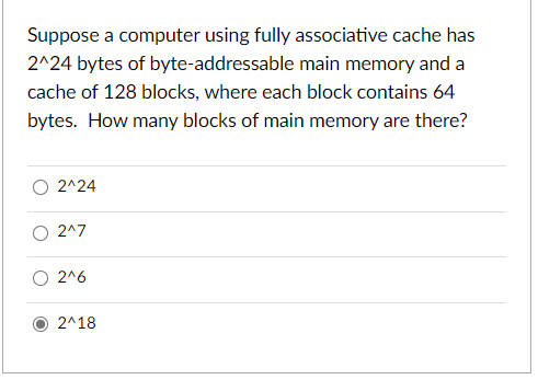 Suppose a computer using fully associative cache has
2^24 bytes of byte-addressable main memory and a
cache of 128 blocks, where each block contains 64
bytes. How many blocks of main memory are there?
O 2^24
O 2^7
O 2^6
2^18
