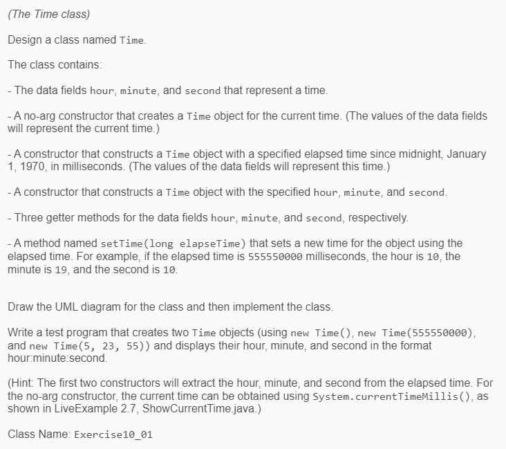 (The Time class)
Design a class named Time.
The class contains:
- The data fields hour, minute, and second that represent a time.
- A no-arg constructor that creates a Time object for the current time. (The values of the data fields
will represent the current time.)
-A constructor that constructs a Time object with a specified elapsed time since midnight, January
1, 1970, in milliseconds. (The values of the data fields will represent this time.)
-A constructor that constructs a Time object with the specified hour, minute, and second.
- Three getter methods for the data fields hour, minute, and second, respectively.
-A method named setTime (long elapseTime) that sets a new time for the object using the
elapsed time. For example, if the elapsed time is 555550000 milliseconds, the hour is 10, the
minute is 19, and the second is 10.
Draw the UML diagram for the class and then implement the class.
Write a test program that creates two Time objects (using new Time (), new Time(555550000),
and new Time(5, 23, 55)) and displays their hour, minute, and second in the format
hour:minute:second.
(Hint: The first two constructors will extract the hour, minute, and second from the elapsed time. For
the no-arg constructor, the current time can be obtained using System.currentTimeMillis(), as
shown in LiveExample 2.7, ShowCurrentTime.java.)
Class Name: Exercise10_01
