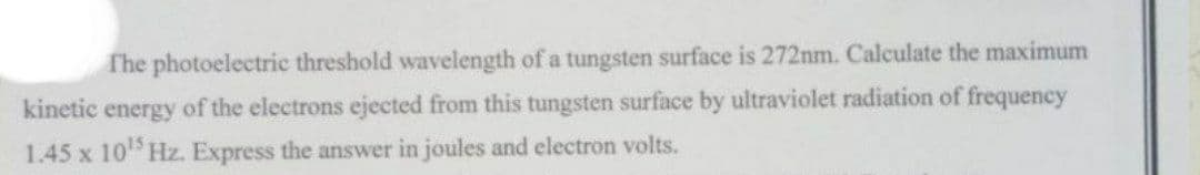 The photoelectric threshold wavelength of a tungsten surface is 272nm. Calculate the maximum
kinetic energy of the electrons ejected from this tungsten surface by ultraviolet radiation of frequency
1.45 x 10¹5 Hz. Express the answer in joules and electron volts.