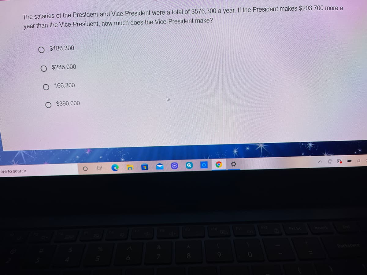 The salaries of the President and Vice-President were a total of $576,300 a year. If the President makes $203,700 more a
year than the Vice-President, how much does the Vice-President make?
O $186,300
$286,000
166,300
O $390,000
ere to search
F9
F10
Prt Sc
Inse
(P)
Backspace
6
