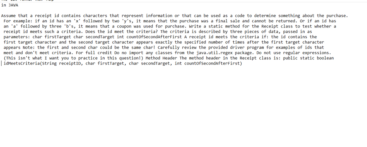 in JAVA
Assume that a receipt id contains characters that represent information or that can be used as a code to determine something about the purchase.
For example: if an id has an 'x' followed by two 'y's, it means that the purchase was a final sale and cannot be returned. Or if an id has
an 'a' followed by three 'b's, it means that a coupon was used for purchase. Write a static method for the Receipt class to test whether a
receipt id meets such a criteria. Does the id meet the criteria? The criteria is described by three pieces of data, passed in as
parameters: char firstTarget char second Target int countOfSecond After First A receipt id meets the criteria if: the id contains the
first target character and the second target character appears exactly the specified number of times after the first target character
appears Note: the first and second char could be the same char! Carefully review the provided driver program for examples of ids that
meet and don't meet criteria. For full credit Do no import any classes from the java.util.regex package. Do not use regular expressions.
(This isn't what I want you to practice in this question!) Method Header The method header in the Receipt class is: public static boolean
idMeetsCriteria(String receiptID, char firstTarget, char second Target, int countOfSecondAfterFirst)