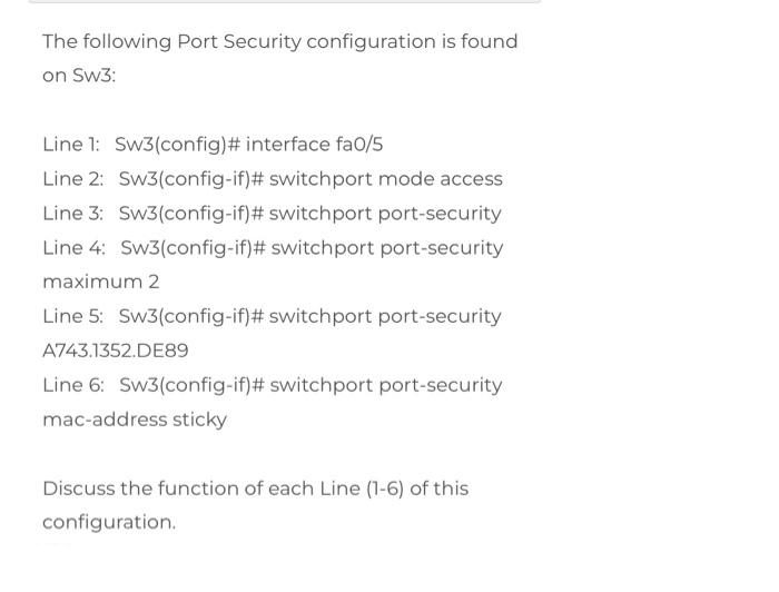 The following Port Security configuration is found
on Sw3:
Line 1: Sw3(config)# interface fa0/5
Line 2: Sw3(config-if)# switchport mode access
Line 3: Sw3(config-if)# switch port port-security
Line 4: Sw3(config-if)# switchport port-security
maximum 2
Line 5: Sw3(config-if)# switchport port-security
A743.1352.DE89
Line 6: Sw3(config-if)# switchport port-security
mac-address sticky
Discuss the function of each Line (1-6) of this
configuration.