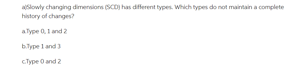 a)Slowly changing dimensions (SCD) has different types. Which types do not maintain a complete
history of changes?
a.Type 0, 1 and 2
b.Type 1 and 3
c.Type 0 and 2