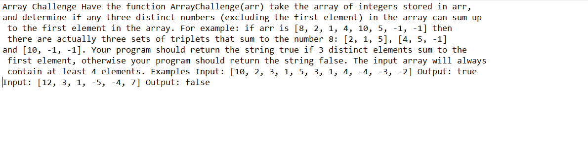 Array Challenge Have the function ArrayChallenge (arr) take the array of integers stored in arr,
and determine if any three distinct numbers (excluding the first element) in the array can sum up
to the first element in the array. For example: if arr is [8, 2, 1, 4, 10, 5, -1, -1] then
there are actually three sets of triplets that sum to the number 8: [2, 1, 5], [4, 5, -1]
and [10, -1, -1]. Your program should return the string true if 3 distinct elements sum to the
first element, otherwise your program should return the string false. The input array will always
contain at least 4 elements. Examples Input: [10, 2, 3, 1, 5, 3, 1, 4, -4, -3, -2] Output: true
Input: [12, 3, 1, -5, -4, 7] Output: false