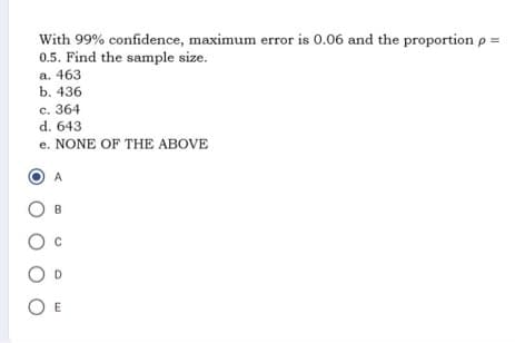 With 99% confidence, maximum error is 0.06 and the proportion p =
0.5. Find the sample size.
a. 463
b. 436
c. 364
d. 643
e. NONE OF THE ABOVE
A
OB
O E
