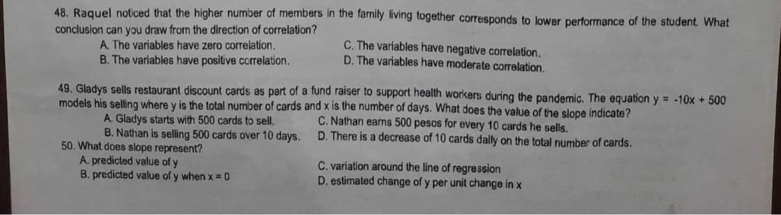 48. Raquel noticed that the higher number of members in the family living together corresponds to lower performance of the student. What
conclusion can you draw from the direction of correlation?
A. The variables have zero correlation.
C. The variables have negative correlation.
D. The variables have moderate correlation.
B. The variables have positive correlation.
49. Gladys sells restaurant discount cards as part of a fund raiser to support health workers during the pandemic. The equation y = -10x + 500
models his selling where y is the total number of cards and x is the number of days. What does the value of the slope indicate?
C. Nathan earns 500 pesos for every 10 cards he sells.
A. Gladys starts with 500 cards to sell.
B. Nathan is selling 500 cards over 10 days.
D. There is a decrease of 10 cards daily on the total number of cards.
50. What does slope represent?
A. predicted value of y
C. variation around the line of regression
B. predicted value of y when x = 0
D. estimated change of y per unit change in x