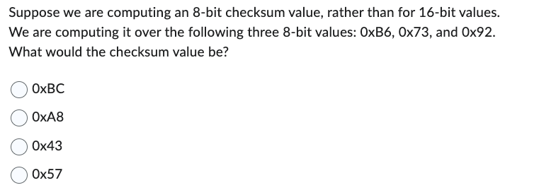 Suppose we are computing an 8-bit checksum value, rather than for 16-bit values.
We are computing it over the following three 8-bit values: OxB6, 0x73, and Ox92.
What would the checksum value be?
OxBC
OxA8
0x43
Ox57