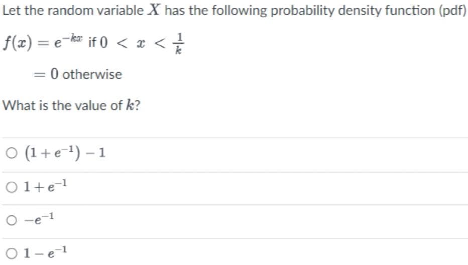 Let the random variable X has the following probability density function (pdf)
f(x) = e-k if 0 < x < 1 / /
= 0 otherwise
What is the value of k?
○ (1 + e ¹) − 1
01te¹
O-e-¹
01-e¹