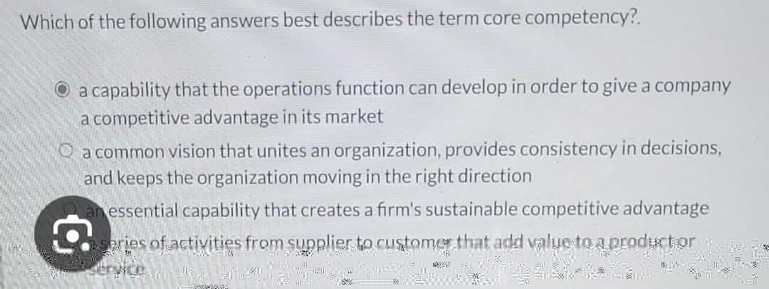 Which of the following answers best describes the term core competency?.
a capability that the operations function can develop in order to give a company
a competitive advantage in its market
a common vision that unites an organization, provides consistency in decisions,
and keeps the organization moving in the right direction
essential capability that creates a firm's sustainable competitive advantage
series of activities from supplier to customer that add value to a product or