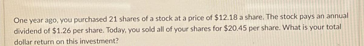 One year ago, you purchased 21 shares of a stock at a price of $12.18 a share. The stock pays an annual
dividend of $1.26 per share. Today, you sold all of your shares for $20.45 per share. What is your total
dollar return on this investment?