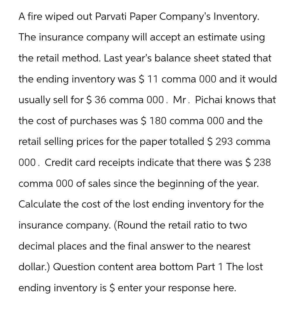 A fire wiped out Parvati Paper Company's Inventory.
The insurance company will accept an estimate using
the retail method. Last year's balance sheet stated that
the ending inventory was $ 11 comma 000 and it would
usually sell for $ 36 comma 000. Mr. Pichai knows that
the cost of purchases was $ 180 comma 000 and the
retail selling prices for the paper totalled $ 293 comma
000. Credit card receipts indicate that there was $ 238
comma 000 of sales since the beginning of the year.
Calculate the cost of the lost ending inventory for the
insurance company. (Round the retail ratio to two
decimal places and the final answer to the nearest
dollar.) Question content area bottom Part 1 The lost
ending inventory is $ enter your response here.
