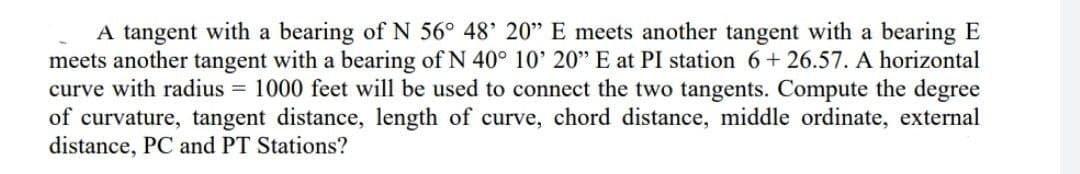 A tangent with a bearing of N 56° 48' 20" E meets another tangent with a bearing E
meets another tangent with a bearing of N 40° 10' 20" E at PI station 6+ 26.57. A horizontal
curve with radius = 1000 feet will be used to connect the two tangents. Compute the degree
of curvature, tangent distance, length of curve, chord distance, middle ordinate, external
distance, PC and PT Stations?
