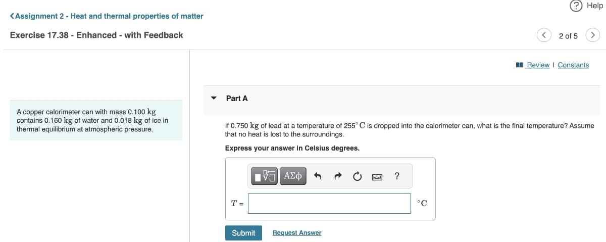 <Assignment 2 - Heat and thermal properties of matter
Exercise 17.38 - Enhanced - with Feedback
A copper calorimeter can with mass 0.100 kg
contains 0.160 kg of water and 0.018 kg of ice in
thermal equilibrium at atmospheric pressure.
Part A
T=
ΠΫΠΙ ΑΣΦ
If 0.750 kg of lead at a temperature of 255° C is dropped into the calorimeter can, what is the final temperature? Assume
that no heat is lost to the surroundings.
Express your answer in Celsius degrees.
Submit
Request Answer
?
? Help
°C
2 of 5 >
Review | Constants