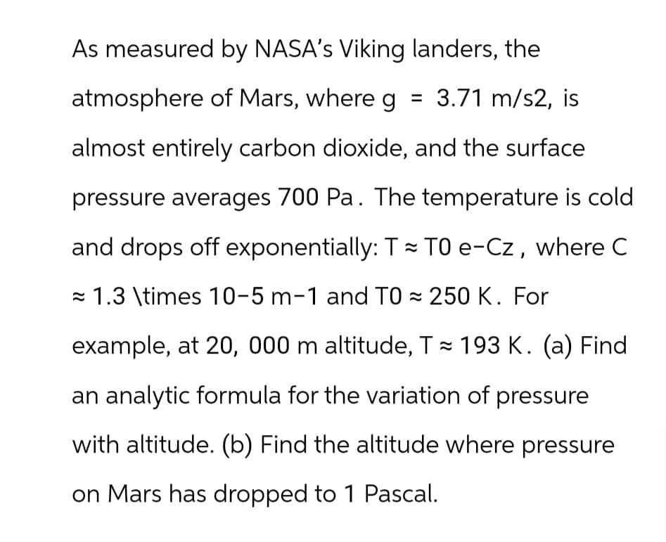 As measured by NASA's Viking landers, the
atmosphere of Mars, where g = 3.71 m/s2, is
almost entirely carbon dioxide, and the surface
pressure averages 700 Pa. The temperature is cold
and drops off exponentially: T≈ TO e-Cz, where C
1.3 \times 10-5 m-1 and TO≈ 250 K. For
example, at 20, 000 m altitude, T≈ 193 K. (a) Find
an analytic formula for the variation of pressure
with altitude. (b) Find the altitude where pressure
on Mars has dropped to 1 Pascal.