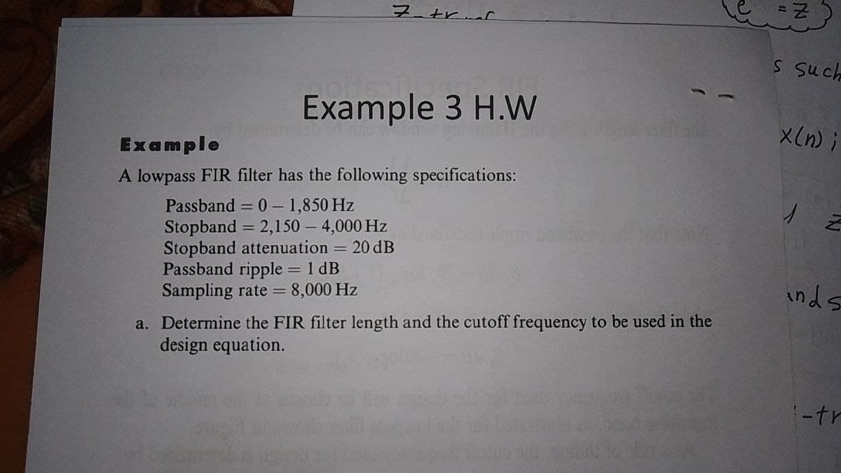 フtr
S such
Example 3 H.W
X(n) i
Example
A lowpass FIR filter has the following specifications:
Passband = 0 – 1,850 Hz
2,150 – 4,000 Hz
= 20 dB
Stopband
%3D
Stopband attenuation
Passband ripple 1 dB
8,000 Hz
Sampling rate =
inds
a. Determine the FIR filter length and the cutoff frequency to be used in the
design equation.
:-tr
