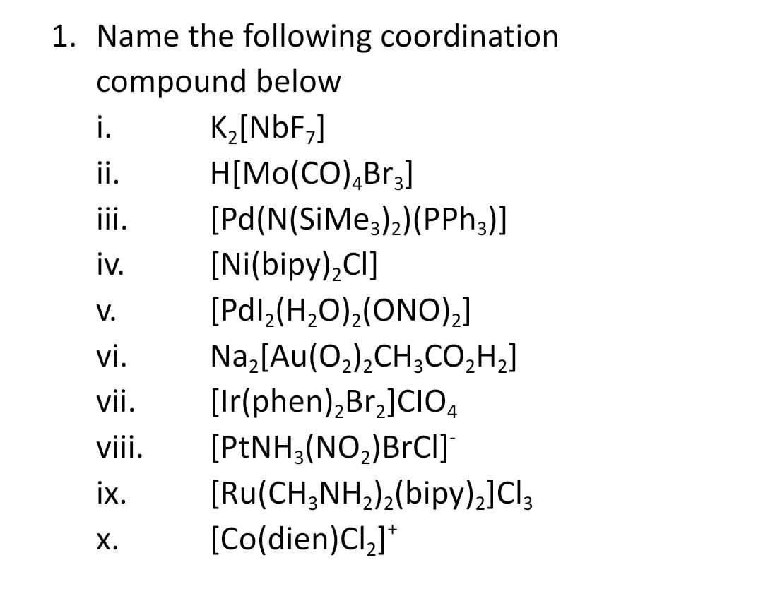 1. Name the following coordination
compound below
i.
K2[NbF,]
H[Mo(CO),Br3]
[Pd(N(SIMe,)2)(PPh3)]
ii.
ii.
iv.
[Ni(bipy),CI]
V.
[Pdl,(H,O),(ONO),]
Na,[Au(O,),CH;CO,H,]
[Ir(phen),Br,]CIO4
vi.
vii.
[PENH;(NO,)BrCI]
[Ru(CH;NH,);(bipy).]Cl3
[Co(dien)Cl,]*
viii.
ix.
х.
