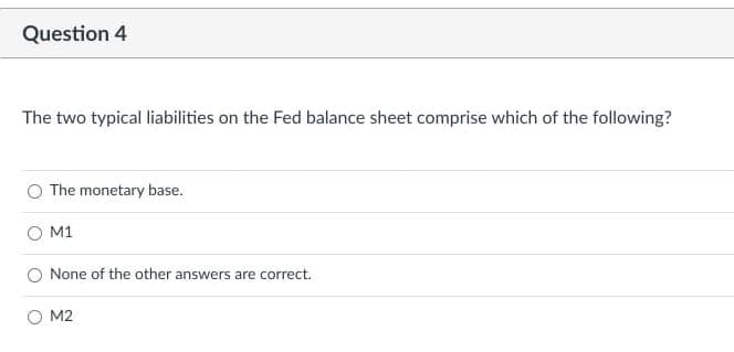 Question 4
The two typical liabilities on the Fed balance sheet comprise which of the following?
The monetary base.
O M1
None of the other answers are correct.
O M2
