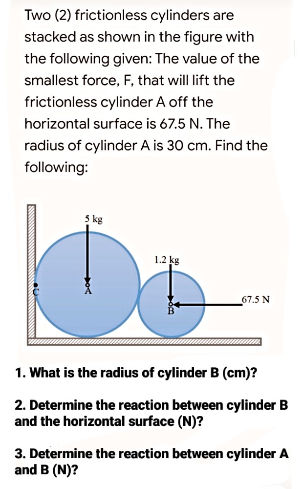 Two (2) frictionless cylinders are
stacked as shown in the figure with
the following given: The value of the
smallest force, F, that will lift the
frictionless cylinder A off the
horizontal surface is 67.5 N. The
radius of cylinder A is 30 cm. Find the
following:
5 kg
1.2 kg
67.5 N
1. What is the radius of cylinder B (cm)?
2. Determine the reaction between cylinder B
and the horizontal surface (N)?
3. Determine the reaction between cylinder A
and B (N)?
