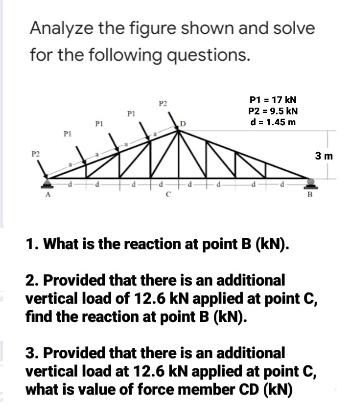Analyze the figure shown and solve
for the following questions.
P1 = 17 kN
P2
P2 = 9.5 kN
P1
d = 1.45 m
PI
D
P1
P2
3 m
C
в
1. What is the reaction at point B (kN).
2. Provided that there is an additional
vertical load of 12.6 kN applied at point C,
find the reaction at point B (kN).
3. Provided that there is an additional
vertical load at 12.6 kN applied at point C,
what is value of force member CD (kN)
