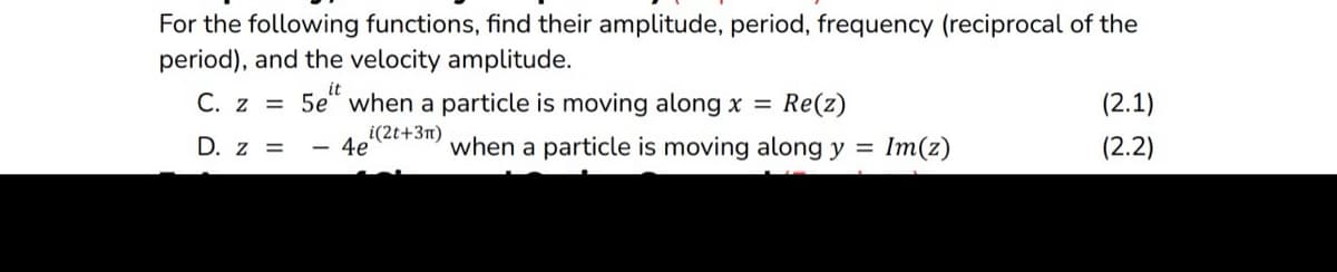 For the following functions, find their amplitude, period, frequency (reciprocal of the
period), and the velocity amplitude.
C. z = 5e" when a particle is moving along x = Re(z)
i(2t+3m)
D. z =
4e
when a particle is moving along y = Im(z)
(2.1)
(2.2)