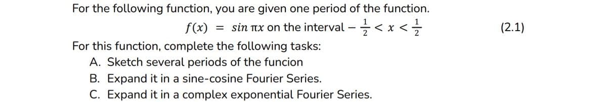 For the following function, you are given one period of the function.
= sin tx on the interval - 2<x</
f(x):
For this function, complete the following tasks:
A. Sketch several periods of the funcion
B. Expand it in a sine-cosine Fourier Series.
C. Expand it in a complex exponential Fourier Series.
(2.1)