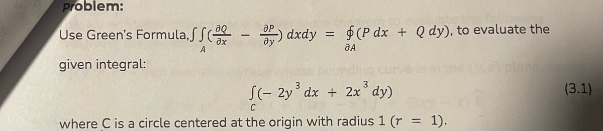 Problem:
aQ
Use Green's Formula, 2 - P) dxdy = $(P dx + Q dy), to evaluate the
?х
A
JA
given integral:
3
√(-2y³ dx + 2x³ dy)
C
where C is a circle centered at the origin with radius 1 (r
=
1).
(3.1)