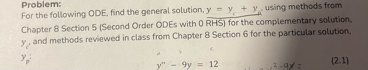 Problem:
For the following ODE, find the general solution, y = y + y , using methods from
Chapter 8 Section 5 (Second Order ODEs with 0 RHS) for the complementary solution,
y, and methods reviewed in class from Chapter 8 Section 6 for the particular solution,
Ур
y"
9y
=
12
₁2-9x =
(2.1)