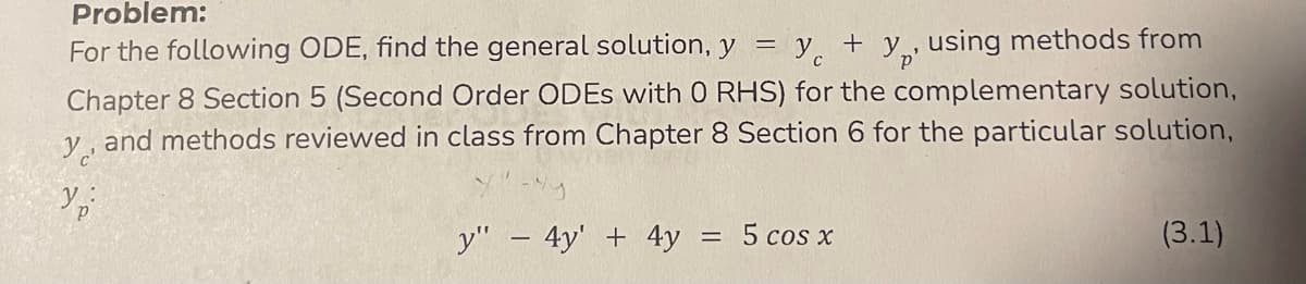 Problem:
For the following ODE, find the general solution, y = y + y using methods from
Chapter 8 Section 5 (Second Order ODEs with O RHS) for the complementary solution,
y, and methods reviewed in class from Chapter 8 Section 6 for the particular solution,
Ур
y" - 4y + 4y = 5 cos x
(3.1)