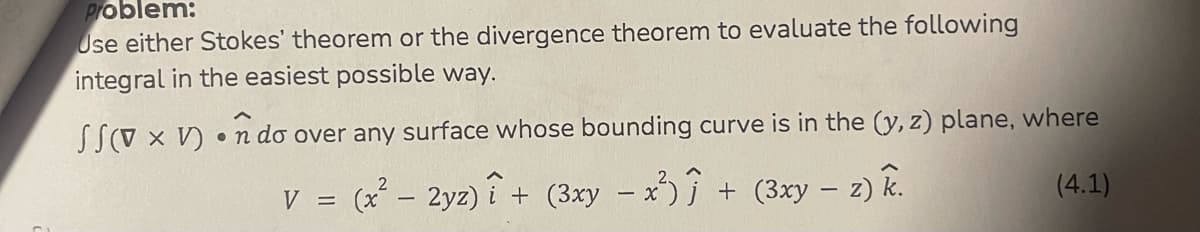 Problem:
Use either Stokes' theorem or the divergence theorem to evaluate the following
integral in the easiest possible way.
SSV x V)ndo over any surface whose bounding curve is in the (y, z) plane, where
(x² – 2yz)i + (3xy - x²) ĵ + (3xy - z) k.
(4.1)
V =