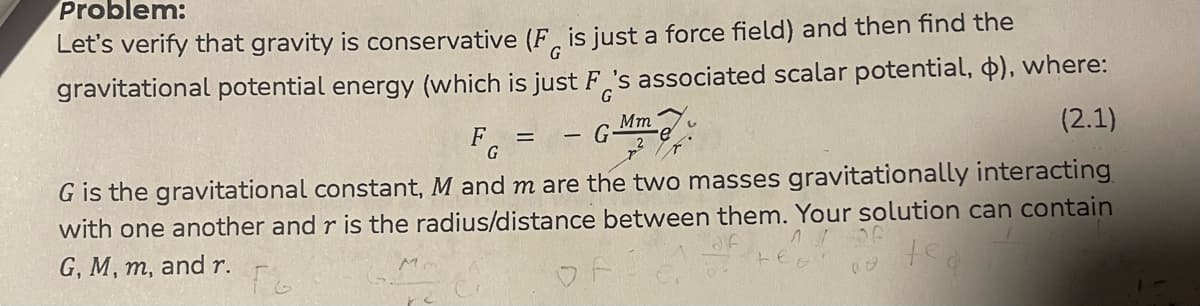 Problem:
G
Let's verify that gravity is conservative (F is just a force field) and then find the
gravitational potential energy (which is just F's associated scalar potential, $), where:
G
(2.1)
G
Mm
F =
G
G is the gravitational constant, M and m are the two masses gravitationally interacting
with one another and r is the radius/distance between them. Your solution can contain
G, M, m, and r.
Fo