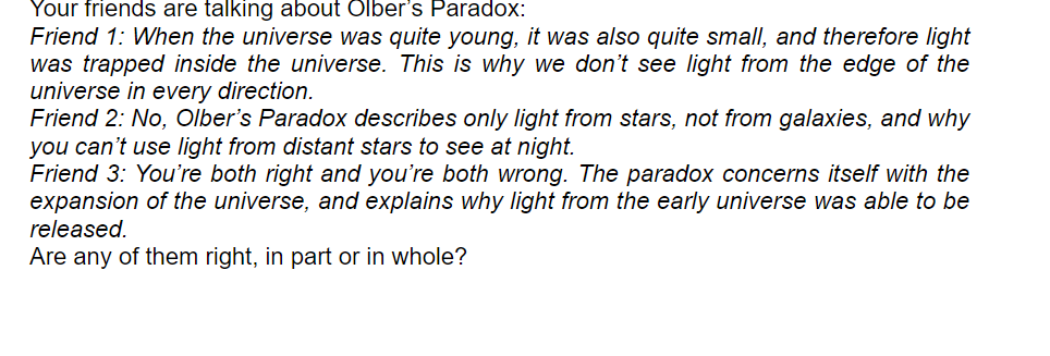 Your friends are talking about Olber's Paradox:
Friend 1: When the universe was quite young, it was also quite small, and therefore light
was trapped inside the universe. This is why we don't see light from the edge of the
universe in every direction.
Friend 2: No, Olber's Paradox describes only light from stars, not from galaxies, and why
you can't use light from distant stars to see at night.
Friend 3: You're both right and you're both wrong. The paradox concerns itself with the
expansion of the universe, and explains why light from the early universe was able to be
released.
Are any of them right, in part or in whole?