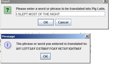 Input
?
Message
i
Please enter a word or phrase to be translated into Pig Latin.
I SLEPT MOST OF THE NIGHT
OK
Cancel
ОК
X
The phrase or word you entered is translated to:
JAY LEPTSAY OSTMAY FOAY HETAY IGHTNAY
X