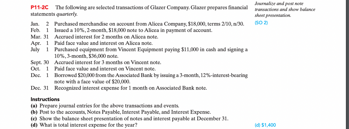 Journalize and post note
P11-2C
The following are selected transactions of Glazer Company. Glazer prepares financial
transactions and show balance
statements quarterly.
sheet presentation.
(SO 2)
2 Purchased merchandise on account from Alicea Company, $18,000, terms 2/10, n/30.
Issued a 10%,2-month, $18,000 note to Alicea in payment of account.
Jan.
Feb.
1
Mar. 31
Accrued interest for 2 months on Alicea note.
Apг. 1
July
Paid face value and interest on Alicea note.
Purchased equipment from Vincent Equipment paying $11,000 in cash and signing a
10%, 3-month, $36,000 note.
1
Sept. 30
Oct.
Accrued interest for 3 months on Vincent note.
1 Paid face value and interest on Vincent note.
Borrowed $20,000 from the Associated Bank by issuing a 3-month, 12%-interest-bearing
note with a face value of $20,000.
Dec.
1
Dec. 31 Recognized interest expense for 1 month on Associated Bank note.
Instructions
(a) Prepare journal entries for the above transactions and events.
(b) Post to the accounts, Notes Payable, Interest Payable, and Interest Expense.
(c) Show the balance sheet presentation of notes and interest payable at December 31.
(d) What is total interest expense for the year?
(d) $1,400
