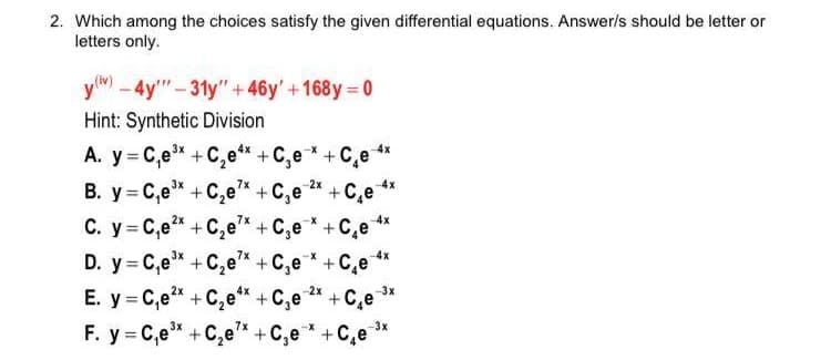 2. Which among the choices satisfy the given differential equations. Answer/s should be letter or
letters only.
y-4y"-31y"+46y'+168y 0
Hint: Synthetic Division
A. y = C,e* +C,e** + C,e* + C,e
B. y C,e +C,e +C,e *
4x
+C,e **
C. y = C,e +C,e* + C,e* +C,e **
D. y= C,e* +C,e"* +C,e* +C,e
E. y = C,e* +C,e"* +C,e * +C,e
F. y = C,e +C,e* + C,e * +C,e *
7x
2x
4x
-4x
3x
%3D
-3x
