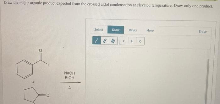 Draw the major organic product expected from the crossed aldol condensation at elevated temperature. Draw only one product.
H
NaOH
EtOH
Δ
Select
Draw
Rings
More
C H
Erase