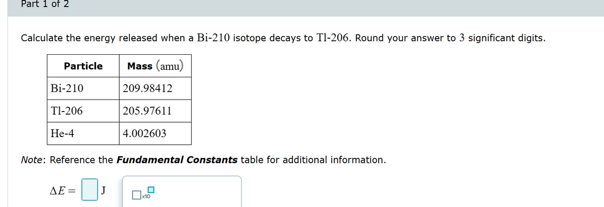 Part 1 of 2
Calculate the energy released when a Bi-210 isotope decays to Tl-206. Round your answer to 3 significant digits.
Particle
Mass (amu)
Bi-210
209.98412
T1-206
205.97611
He-4
4.002603
Note: Reference the Fundamental Constants table for additional information.
AE=
J
x10